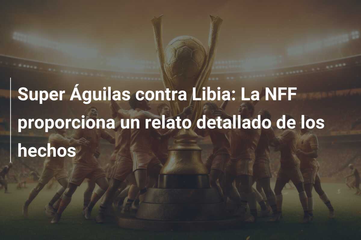 Super Águilas contra Libia: La NFF proporciona un relato detallado de los hechos