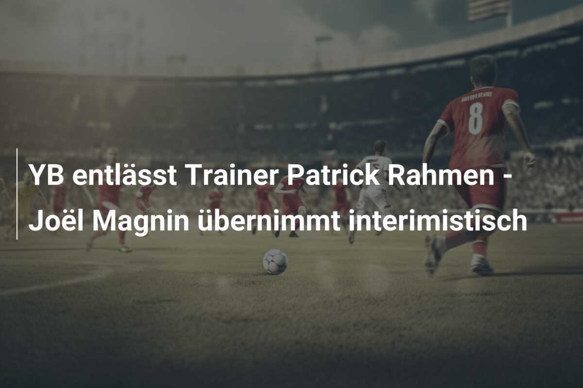 YB entlässt Trainer Patrick Rahmen - Joël Magnin übernimmt interimistisch