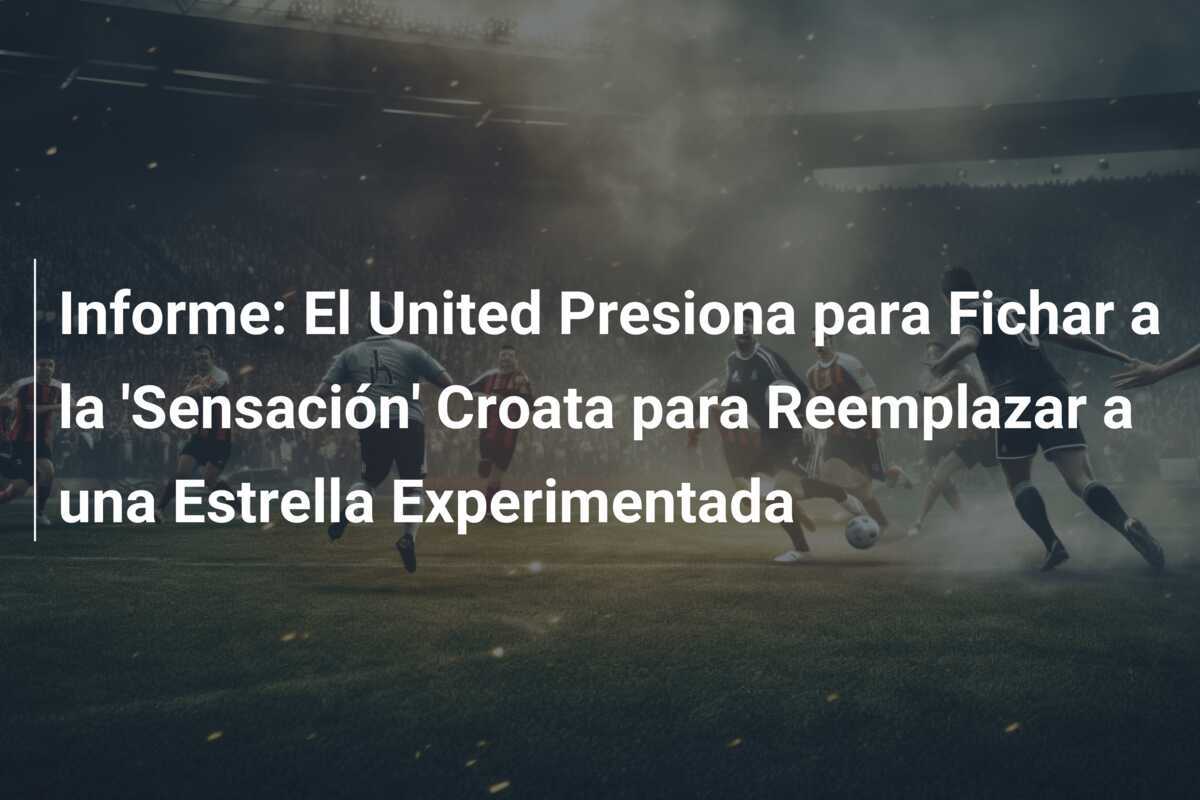 Informe: El United Presiona para Fichar a la 'Sensación' Croata para Reemplazar a una Estrella Experimentada