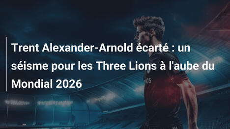 Trent Alexander-Arnold écarté : un séisme pour les Three Lions à l'aube du Mondial 2026