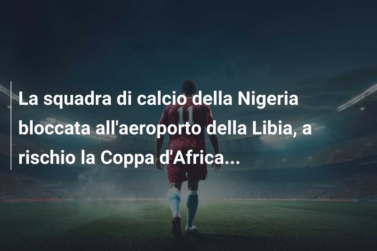 La squadra di calcio della Nigeria bloccata all'aeroporto della Libia, a rischio la Coppa d'Africa...