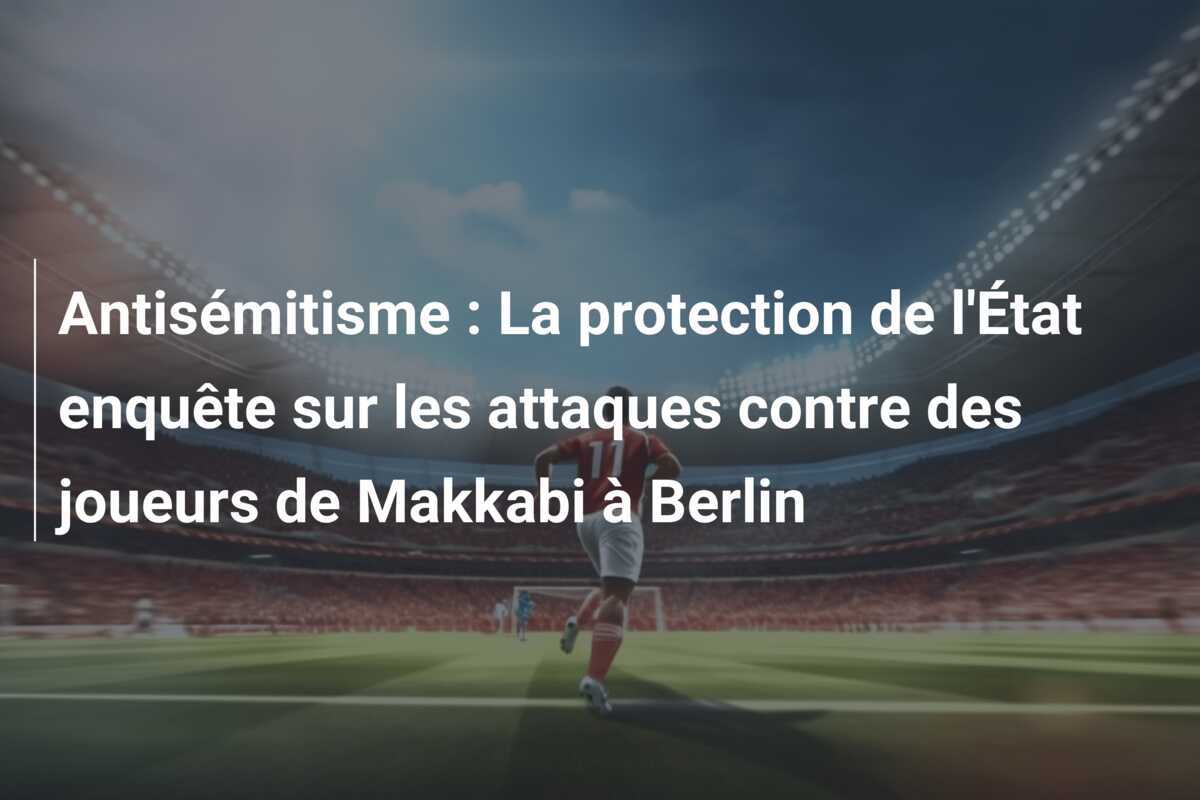 Antisémitisme : La protection de l'État enquête sur les attaques contre des joueurs de Makkabi à Berlin