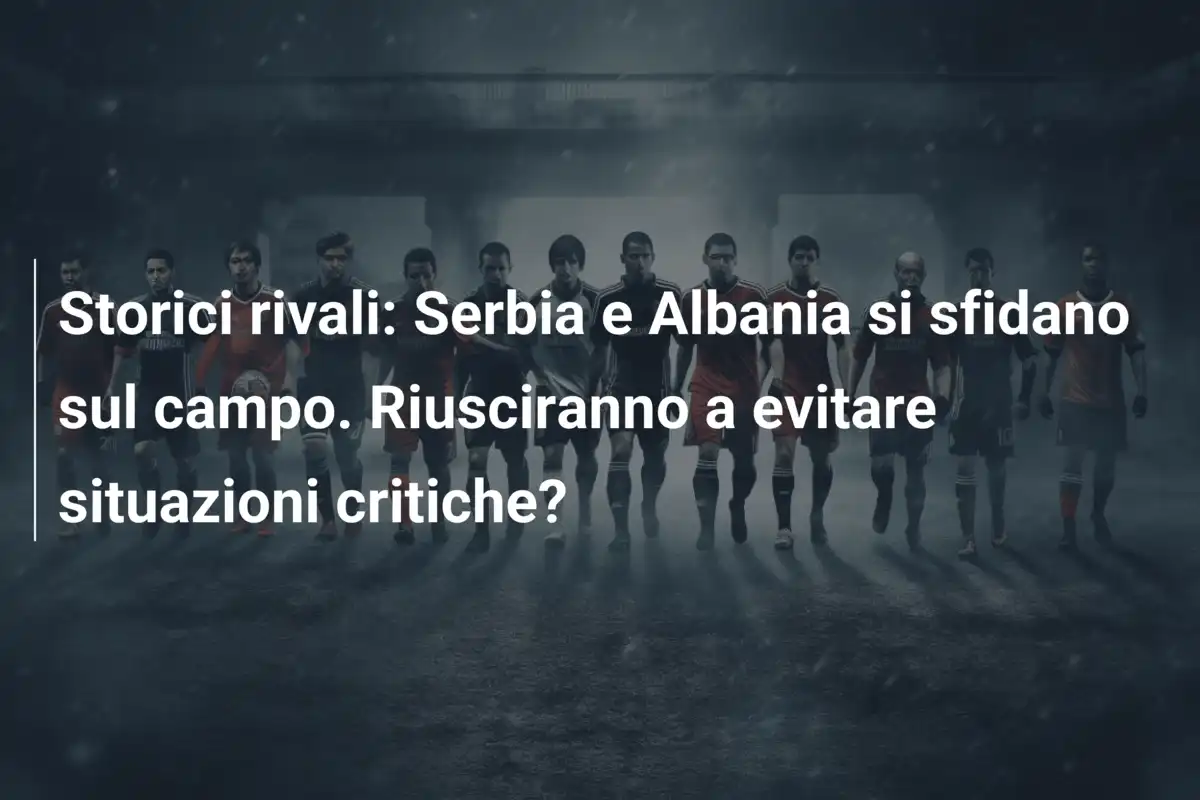 Storici rivali: Serbia e Albania si sfidano sul campo. Riusciranno a evitare situazioni critiche?