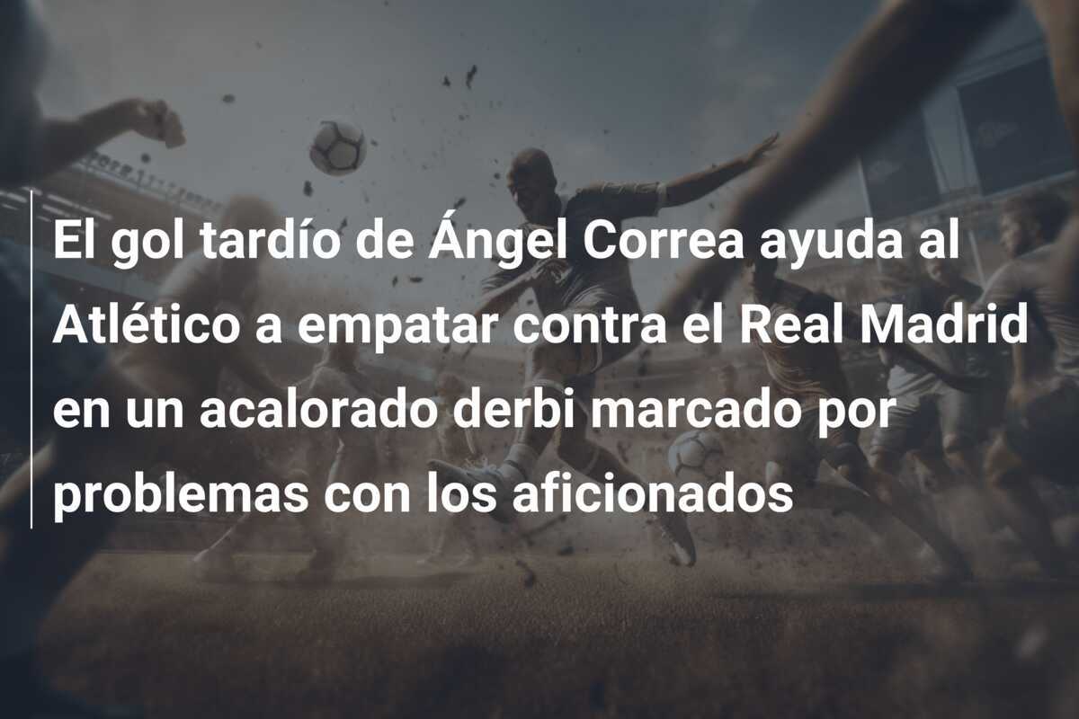 El gol tardío de Ángel Correa ayuda al Atlético a empatar contra el Real Madrid en un acalorado derbi marcado por problemas con los aficionados