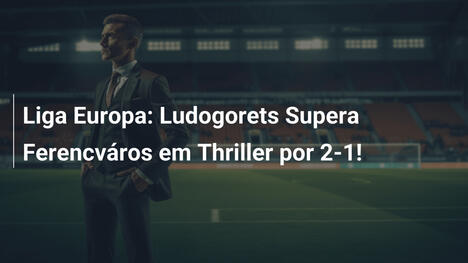 Liga Europa: Ludogorets Supera Ferencváros em Thriller por 2-1!