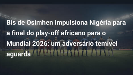 Bis de Osimhen impulsiona Nigéria para a final do play-off africano para o Mundial 2026: um adversário temível aguarda