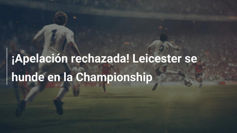 ¡Apelación rechazada! Leicester se hunde en la Championship