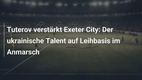 Tuterov verstärkt Exeter City: Der ukrainische Talent auf Leihbasis im Anmarsch