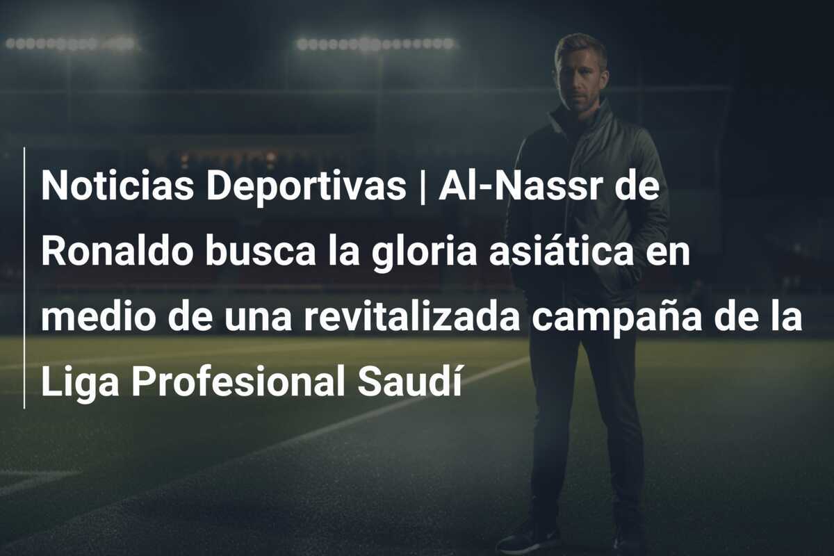 Noticias Deportivas | Al-Nassr de Ronaldo busca la gloria asiática en medio de una revitalizada campaña de la Liga Profesional Saudí