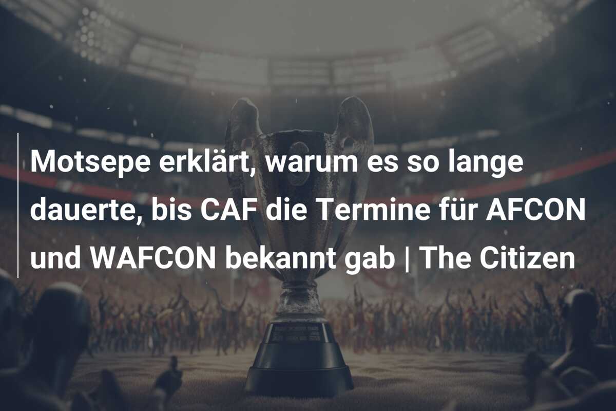 Motsepe erklärt, warum es so lange dauerte, bis CAF die Termine für AFCON und WAFCON bekannt gab | The Citizen