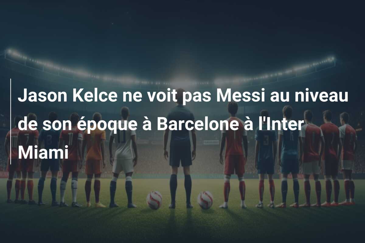 Jason Kelce ne voit pas Messi au niveau de son époque à Barcelone à l’Inter Miami