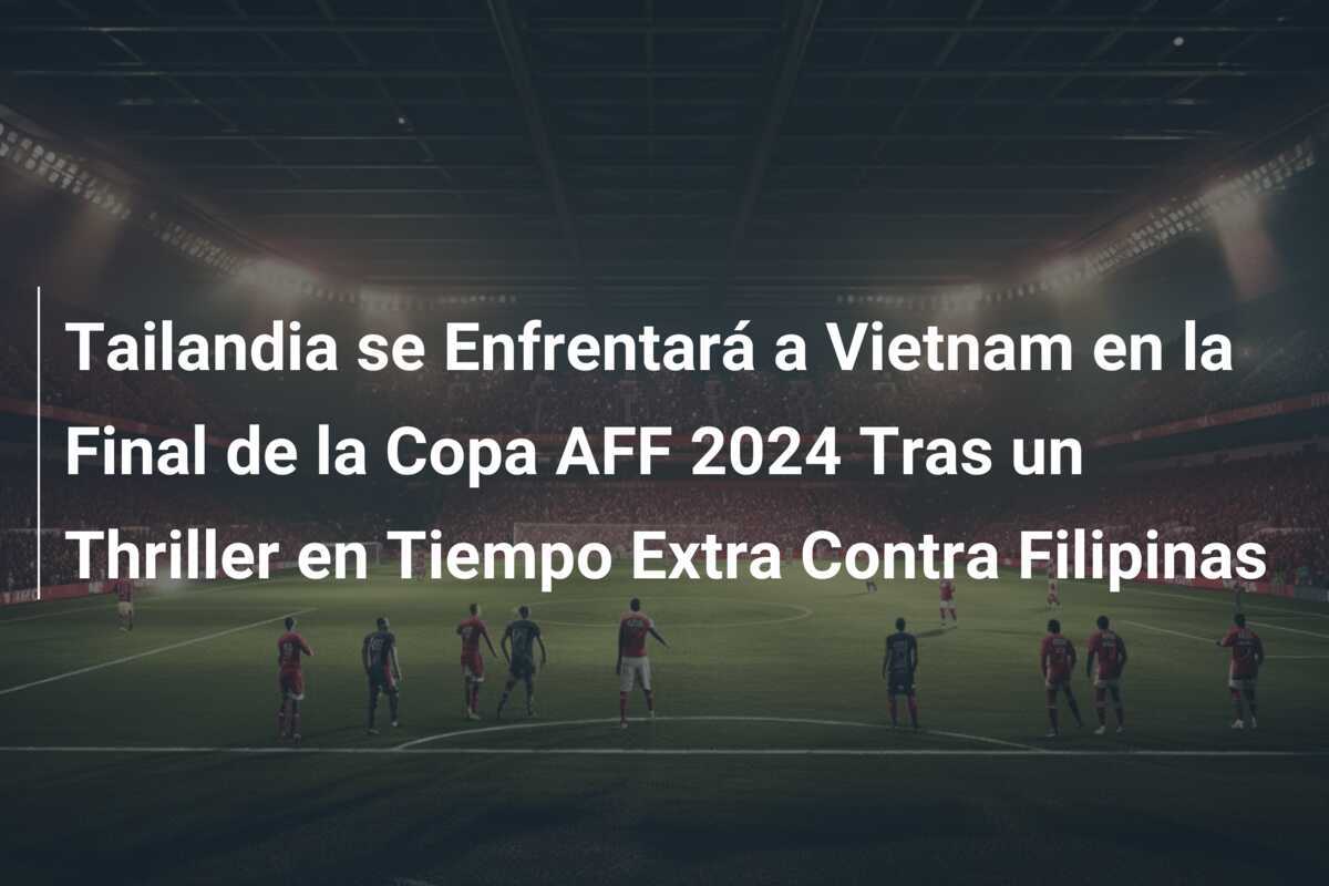 Tailandia se Enfrentará a Vietnam en la Final de la Copa AFF 2024 Tras un Thriller en Tiempo Extra Contra Filipinas