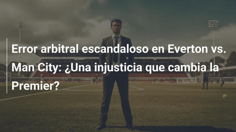 Error arbitral escandaloso en Everton vs. Man City: ¿Una injusticia que cambia la Premier?