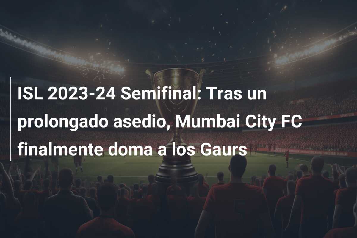 ISL 2023-24 Semifinal: Tras un prolongado asedio, Mumbai City FC finalmente doma a los Gaurs