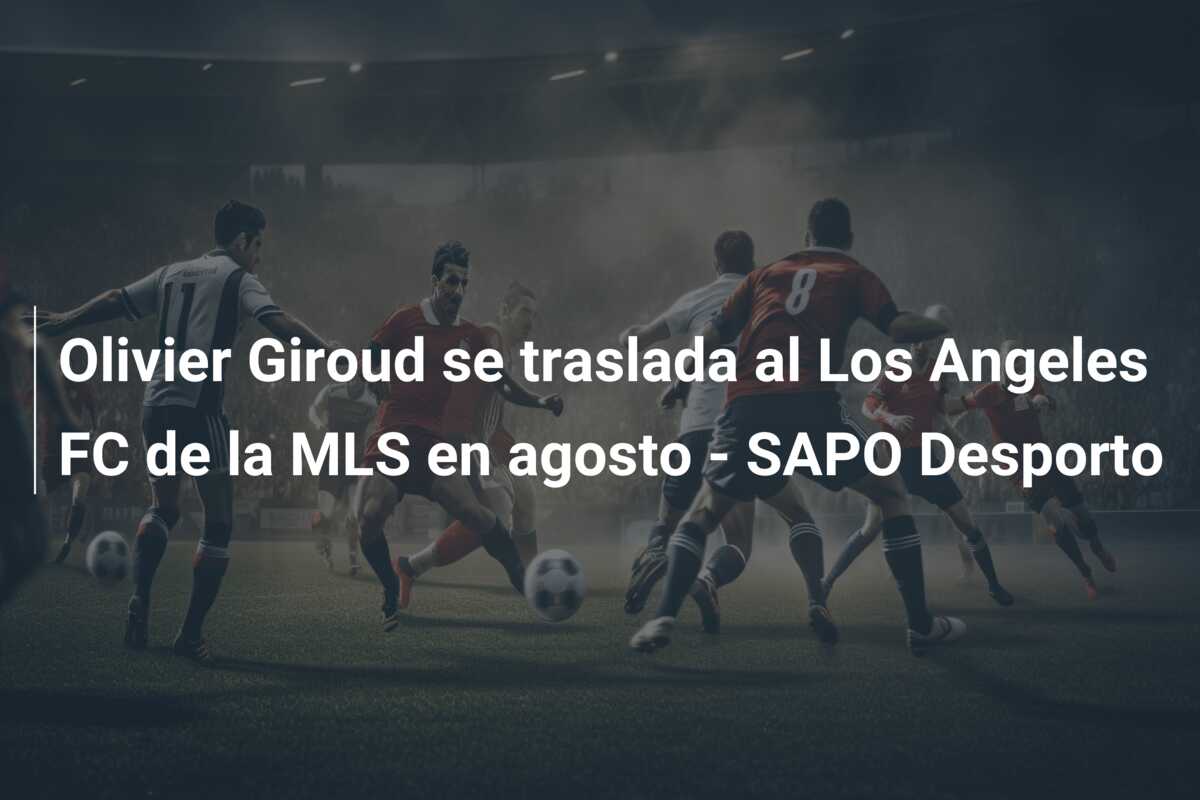 Olivier Giroud se traslada al Los Angeles FC de la MLS en agosto – SAPO Desporto