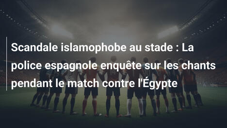 Scandale islamophobe au stade : La police espagnole enquête sur les chants pendant le match contre l'Égypte