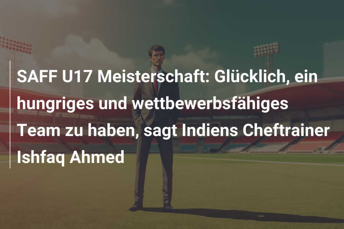 SAFF U17 Meisterschaft: Glücklich, ein hungriges und wettbewerbsfähiges Team zu haben, sagt Indiens Cheftrainer Ishfaq Ahmed