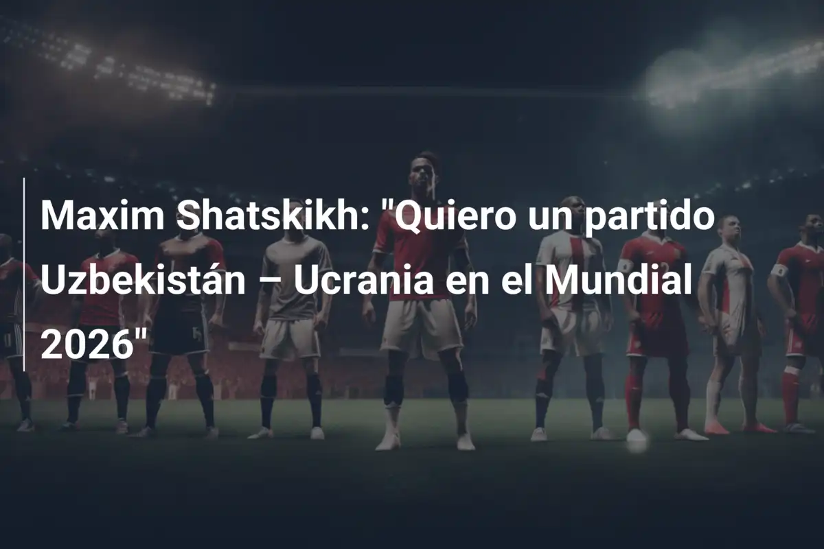 Maxim Shatskikh: "Quiero un partido Uzbekistán – Ucrania en el Mundial 2026"