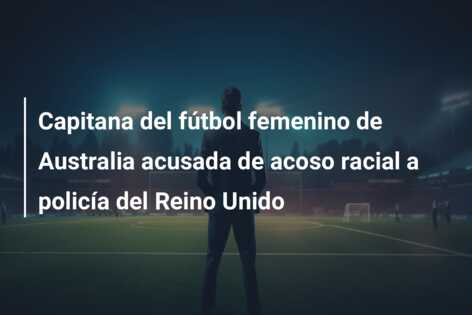 Capitana del fútbol femenino de Australia acusada de acoso racial a policía del Reino Unido