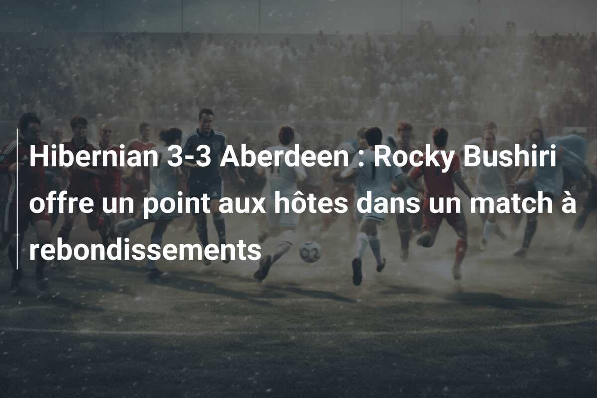 Hibernian 3-3 Aberdeen : Rocky Bushiri offre un point aux hôtes dans un match à rebondissements
