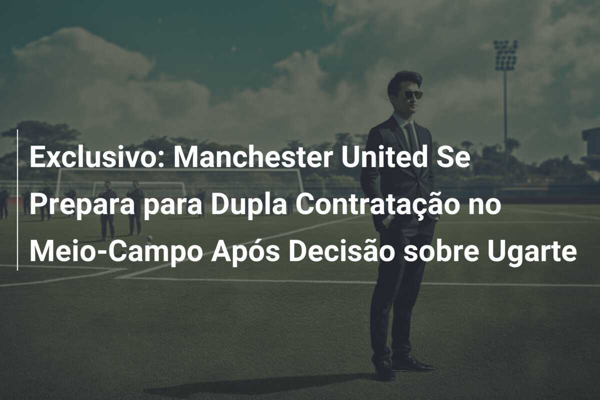 Exclusivo: Manchester United Se Prepara para Dupla Contratação no Meio-Campo Após Decisão sobre Ugarte