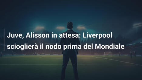 Juve, Alisson in attesa: Liverpool scioglierà il nodo prima del Mondiale
