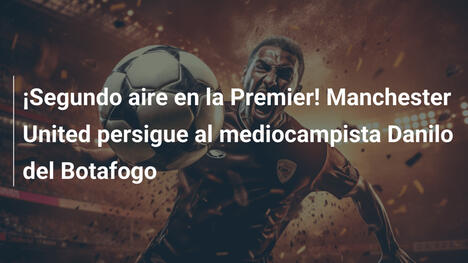 ¡Segundo aire en la Premier! Manchester United persigue al mediocampista Danilo del Botafogo