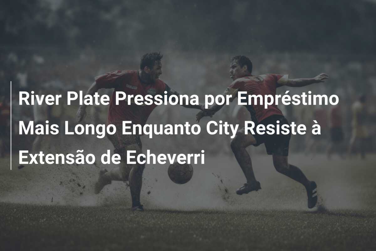 River Plate Pressiona por Empréstimo Mais Longo Enquanto City Resiste à Extensão de Echeverri
