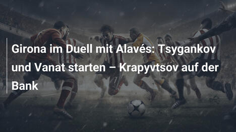 Girona im Duell mit Alavés: Tsygankov und Vanat starten – Krapyvtsov auf der Bank