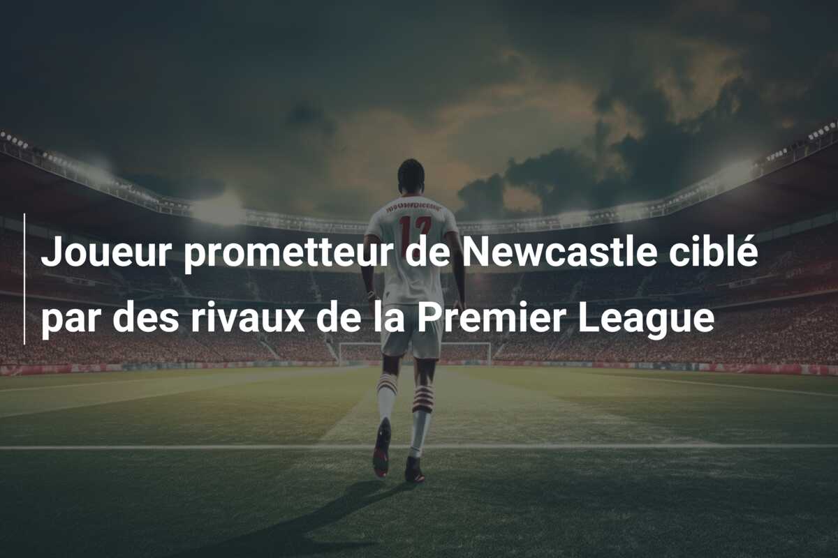 Joueur prometteur de Newcastle ciblé par des rivaux de la Premier League