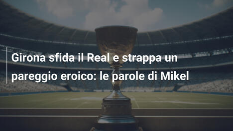 Girona sfida il Real e strappa un pareggio eroico: le parole di Mikel