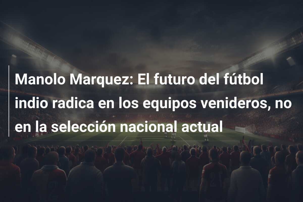 Manolo Marquez: El futuro del fútbol indio radica en los equipos venideros, no en la selección nacional actual