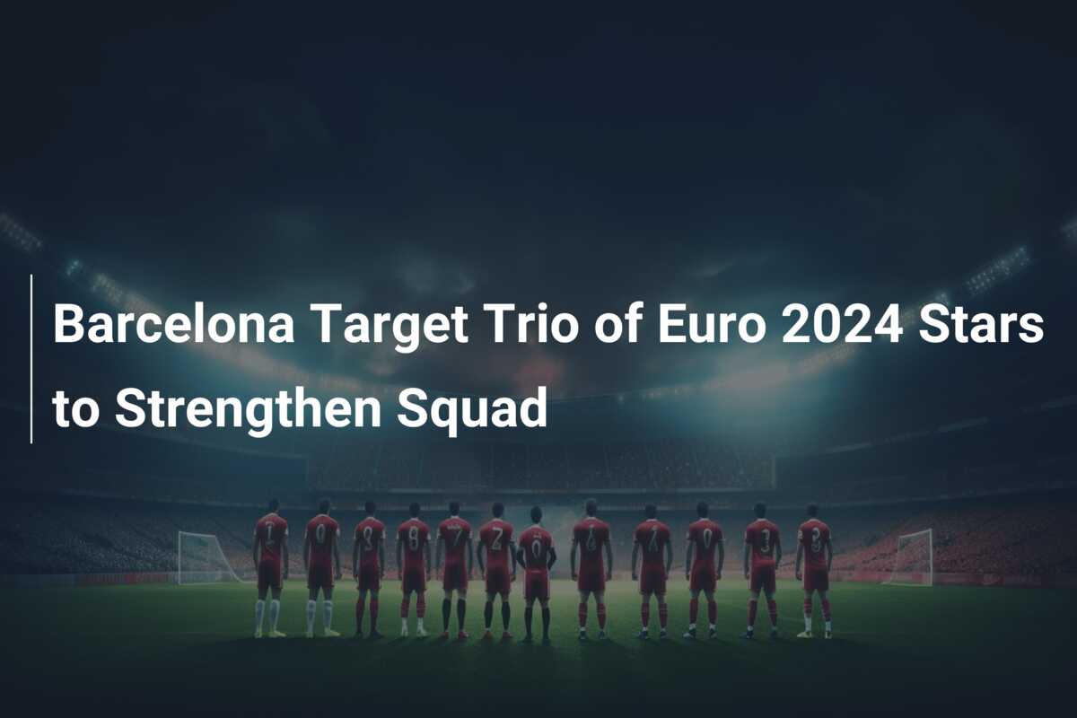 Barcelona Target Trio of Euro 2024 Stars to Strengthen Squad - 777score.com