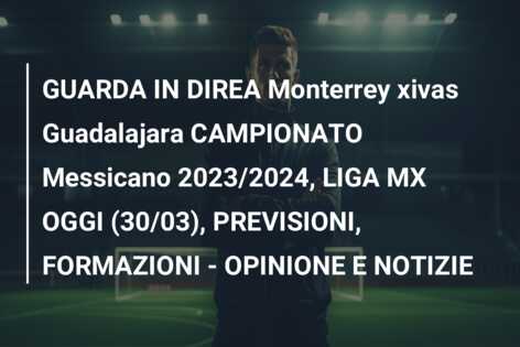 GUARDA IN DIREA Monterrey xivas Guadalajara CAMPIONATO Messicano 2023/2024, LIGA MX OGGI (30/03), PREVISIONI, FORMAZIONI – OPINIONE E NOTIZIE