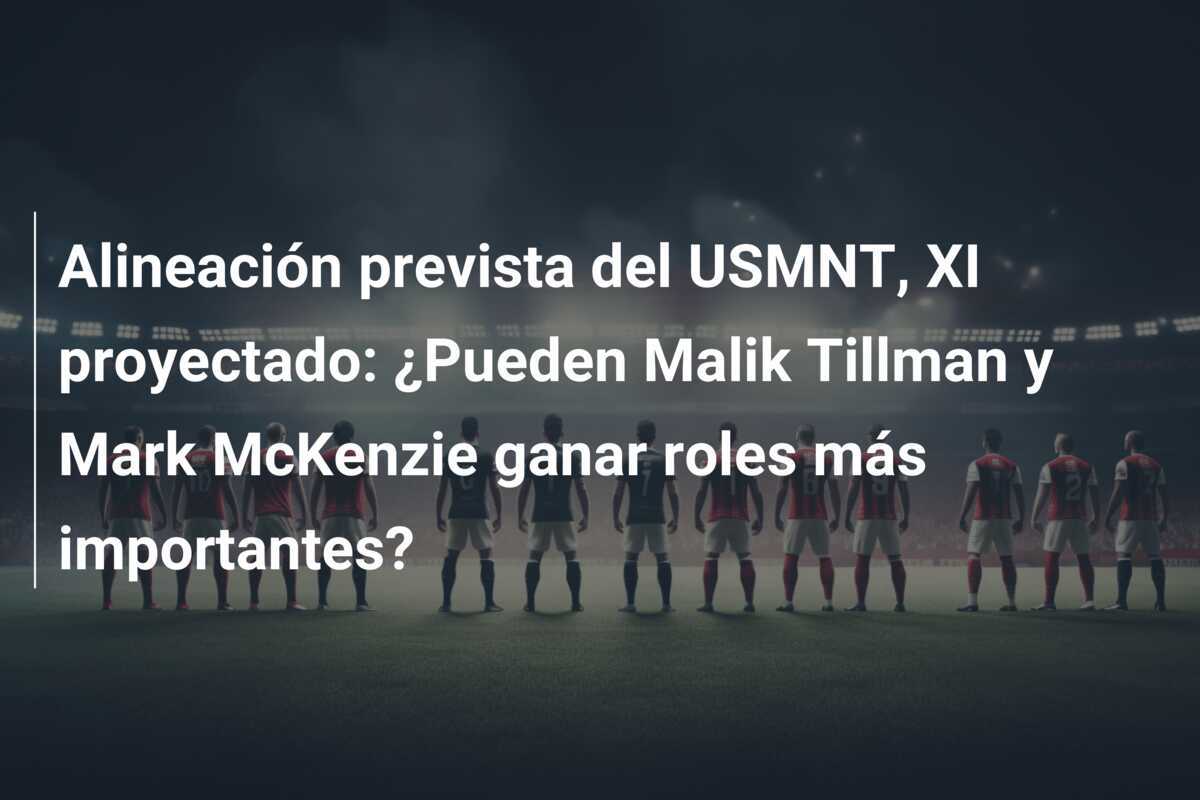 Alineación prevista del USMNT, XI proyectado: ¿Pueden Malik Tillman y Mark McKenzie ganar roles más importantes?