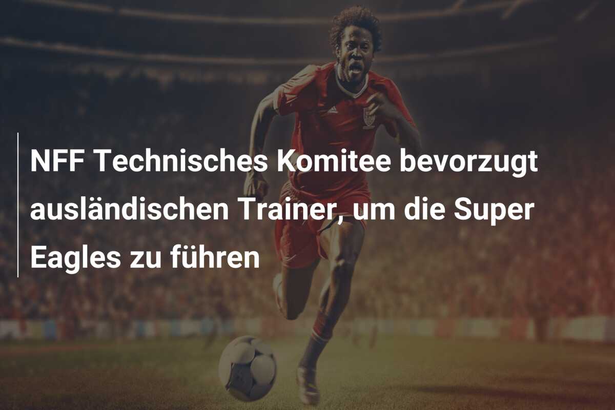 NFF Technisches Komitee bevorzugt ausländischen Trainer, um die Super Eagles zu führen