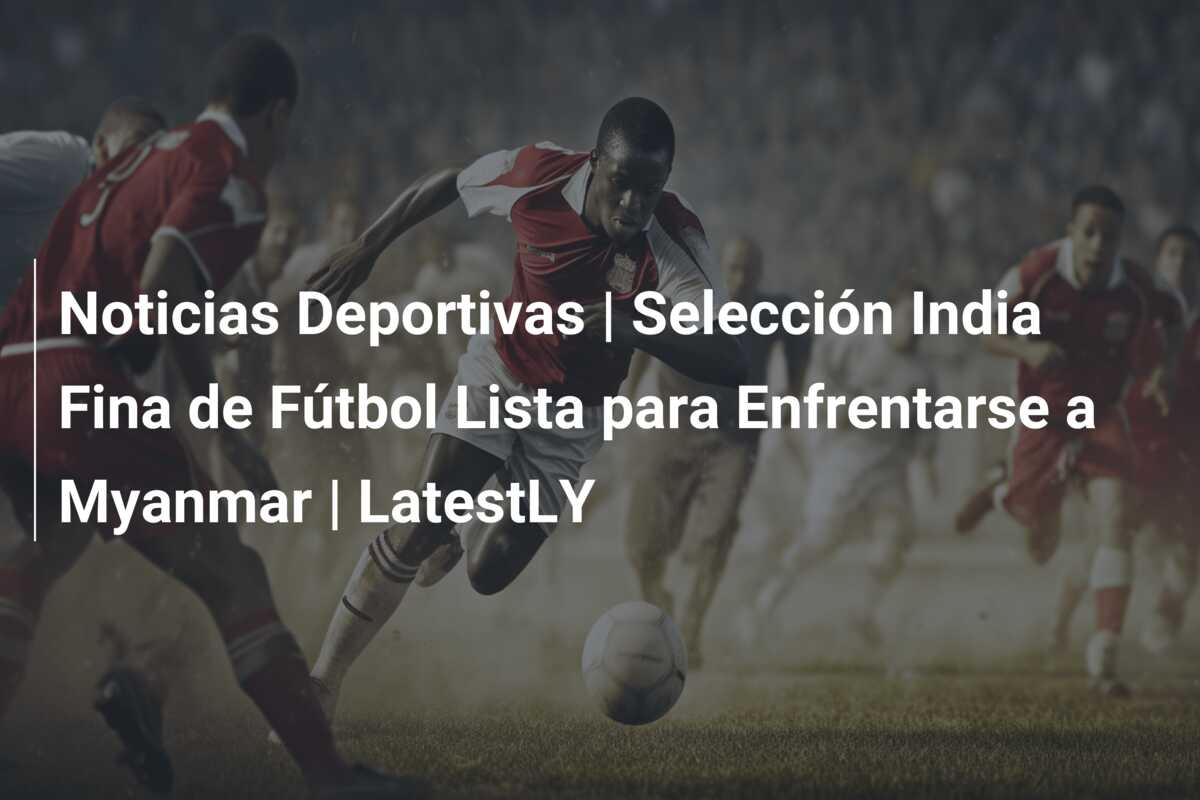 Noticias Deportivas | Selección India Fina de Fútbol Lista para Enfrentarse a Myanmar | LatestLY