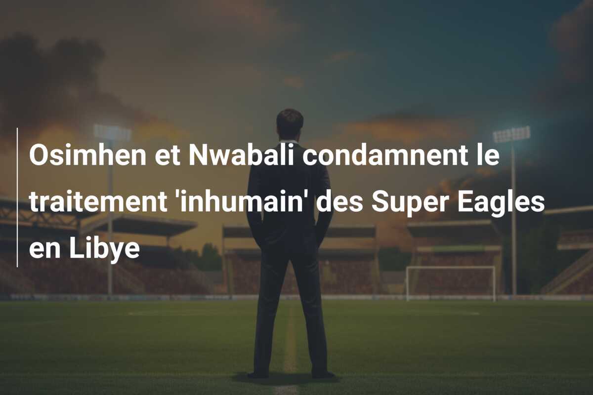 Osimhen et Nwabali condamnent le traitement 'inhumain' des Super Eagles en Libye