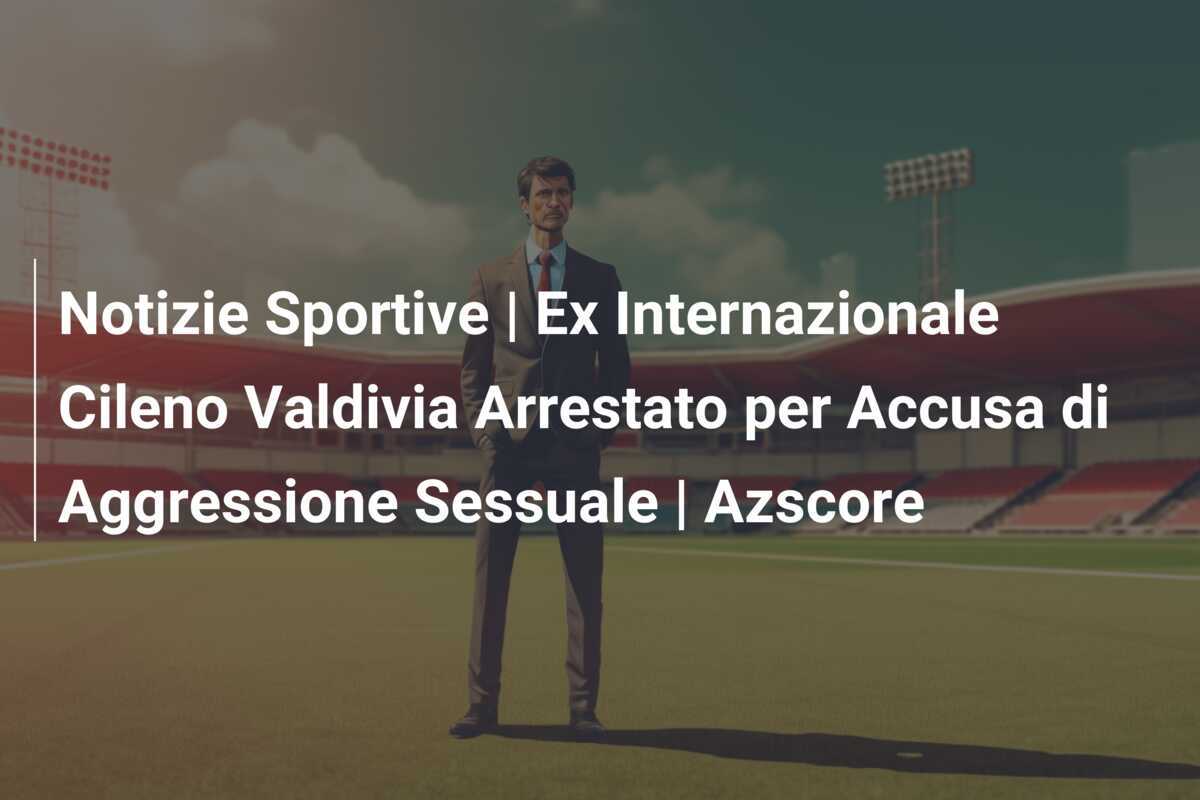 Notizie Sportive | Ex Internazionale Cileno Valdivia Arrestato per Accusa di Aggressione Sessuale | Azscore