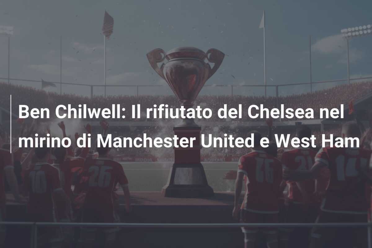 Ben Chilwell: Il rifiutato del Chelsea nel mirino di Manchester United e West Ham