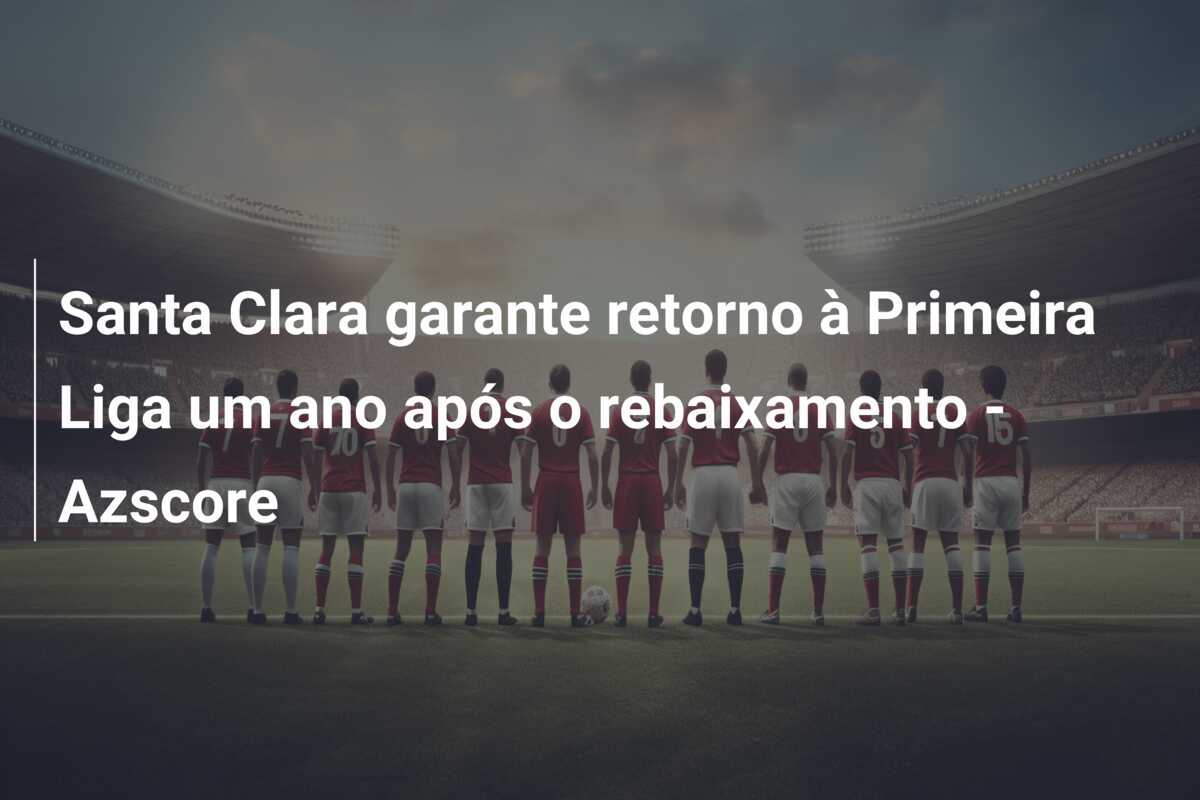 Santa Clara garante retorno à Primeira Liga um ano após o rebaixamento – Azscore