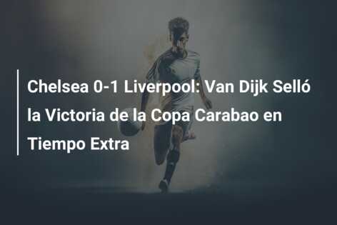 Chelsea 0-1 Liverpool: Van Dijk Selló la Victoria de la Copa Carabao en Tiempo Extra
