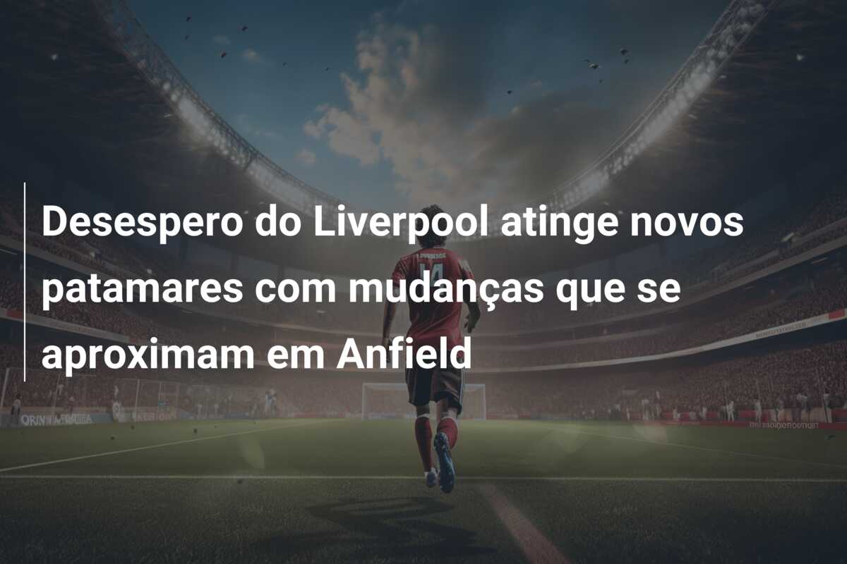 Desespero do Liverpool atinge novos patamares com mudanças que se aproximam em Anfield
