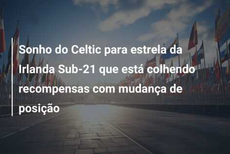 Sonho do Celtic para estrela da Irlanda Sub-21 que está colhendo recompensas com mudança de posição