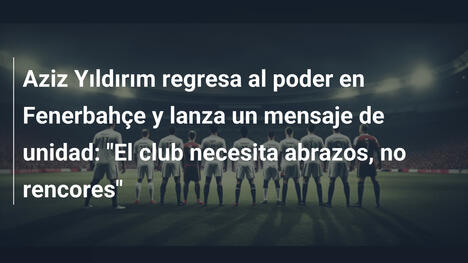 Aziz Yıldırım regresa al poder en Fenerbahçe y lanza un mensaje de unidad: "El club necesita abrazos, no rencores"