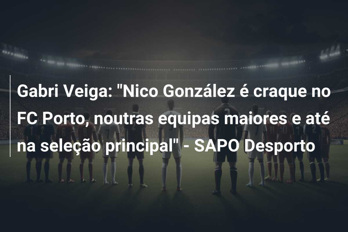 Gabri Veiga: “Nico González é craque no FC Porto, noutras equipas maiores e até na seleção principal” – SAPO Desporto