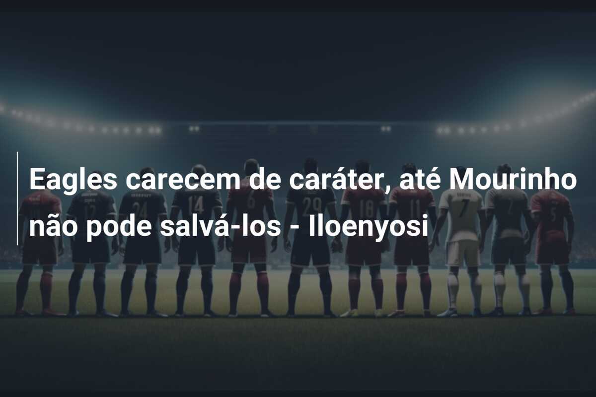 Eagles carecem de caráter, até Mourinho não pode salvá-los - Iloenyosi