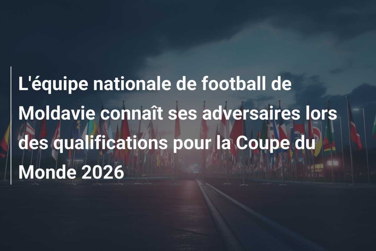 L'équipe nationale de football de Moldavie connaît ses adversaires lors des qualifications pour la Coupe du Monde 2026
