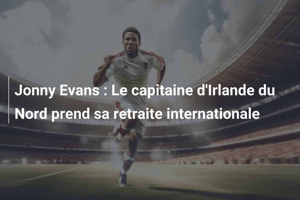 Jonny Evans : Le capitaine d’Irlande du Nord prend sa retraite internationale