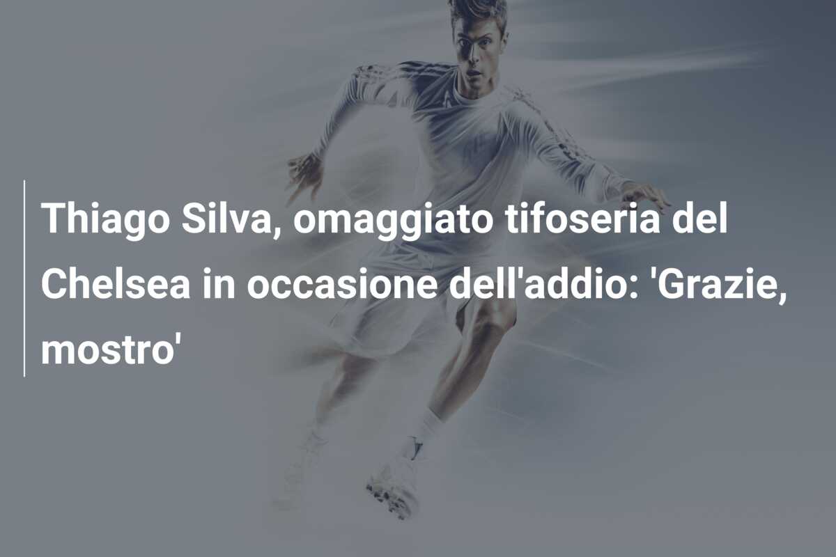 Thiago Silva, omaggiato tifoseria del Chelsea in occasione dell’addio: ‘Grazie, mostro’